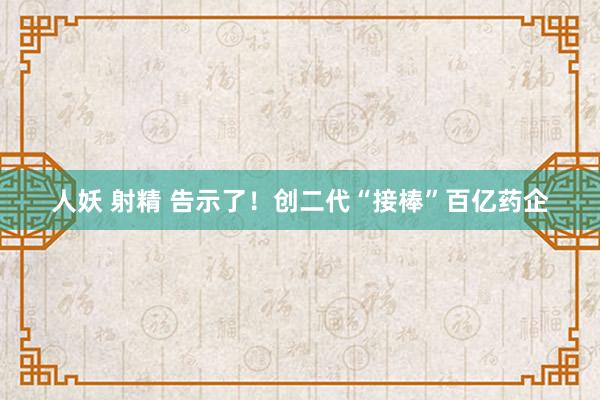 人妖 射精 告示了！创二代“接棒”百亿药企