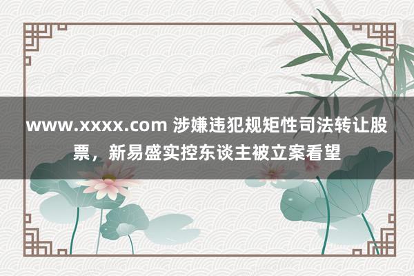www.xxxx.com 涉嫌违犯规矩性司法转让股票，新易盛实控东谈主被立案看望