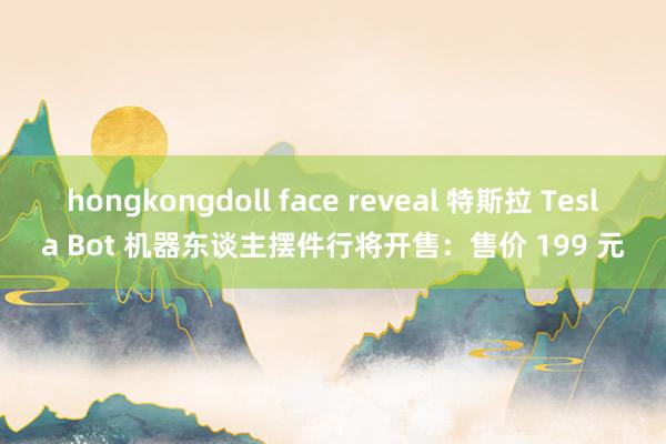 hongkongdoll face reveal 特斯拉 Tesla Bot 机器东谈主摆件行将开售：售价 199 元