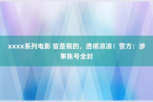xxxx系列电影 皆是假的，透彻凉凉！警方：涉事账号全封