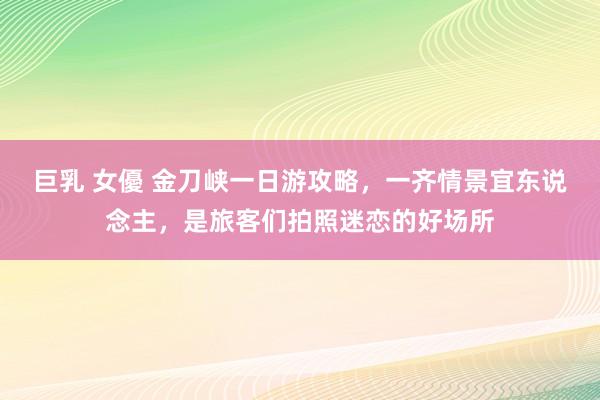 巨乳 女優 金刀峡一日游攻略，一齐情景宜东说念主，是旅客们拍照迷恋的好场所