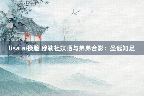 lisa ai换脸 穆勒社媒晒与弟弟合影：圣诞知足