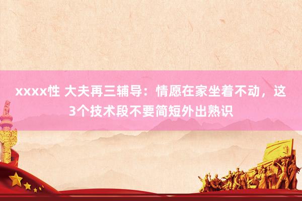 xxxx性 大夫再三辅导：情愿在家坐着不动，这3个技术段不要简短外出熟识