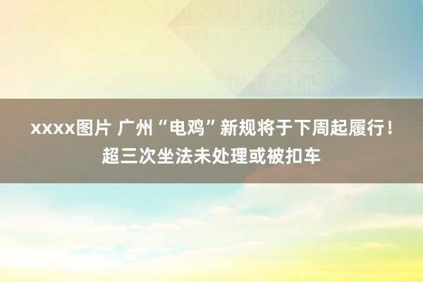 xxxx图片 广州“电鸡”新规将于下周起履行！超三次坐法未处理或被扣车