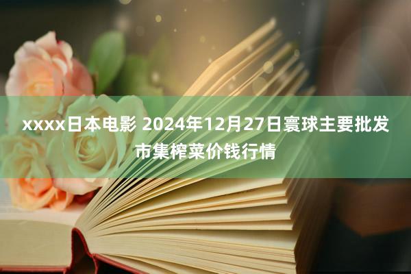xxxx日本电影 2024年12月27日寰球主要批发市集榨菜价钱行情