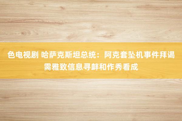 色电视剧 哈萨克斯坦总统：阿克套坠机事件拜谒需雅致信息寻衅和作秀看成