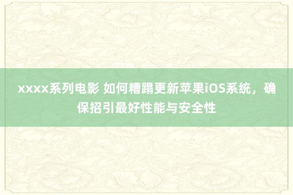 xxxx系列电影 如何糟蹋更新苹果iOS系统，确保招引最好性能与安全性