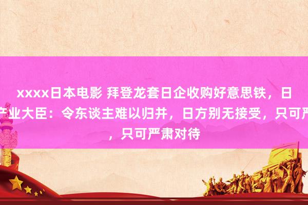 xxxx日本电影 拜登龙套日企收购好意思铁，日本经济产业大臣：令东谈主难以归并，日方别无接受，只可严肃对待