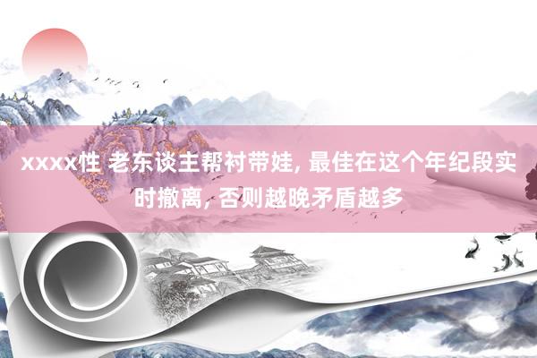 xxxx性 老东谈主帮衬带娃， 最佳在这个年纪段实时撤离， 否则越晚矛盾越多