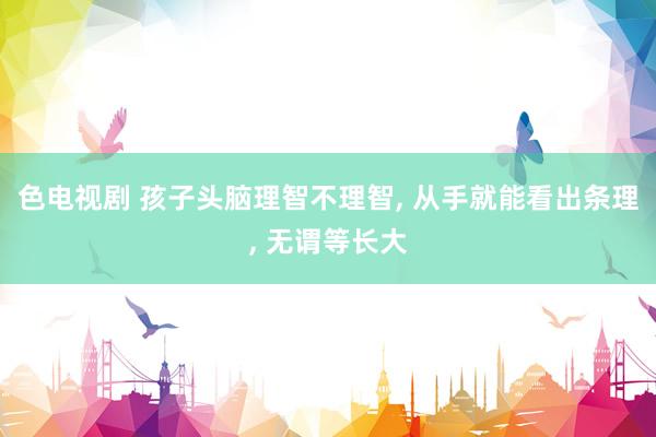 色电视剧 孩子头脑理智不理智， 从手就能看出条理， 无谓等长大