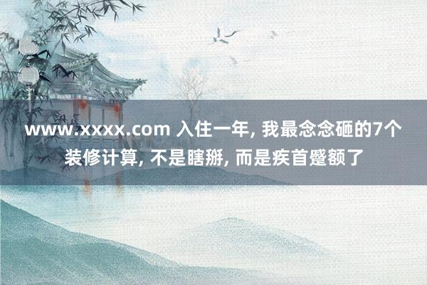 www.xxxx.com 入住一年， 我最念念砸的7个装修计算， 不是瞎掰， 而是疾首蹙额了