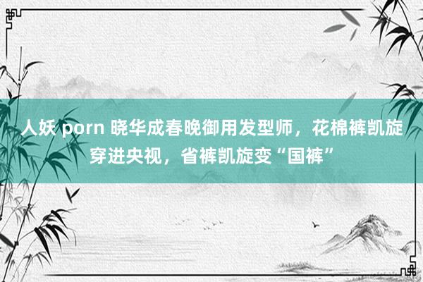 人妖 porn 晓华成春晚御用发型师，花棉裤凯旋穿进央视，省裤凯旋变“国裤”