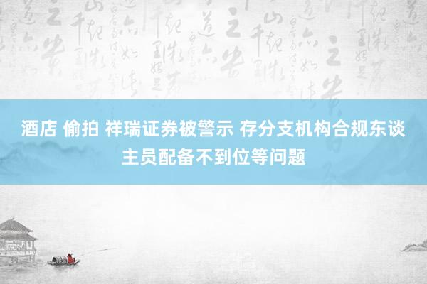酒店 偷拍 祥瑞证券被警示 存分支机构合规东谈主员配备不到位等问题