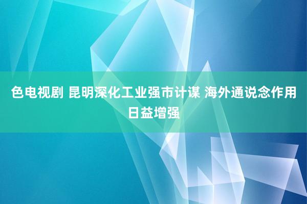 色电视剧 昆明深化工业强市计谋 海外通说念作用日益增强