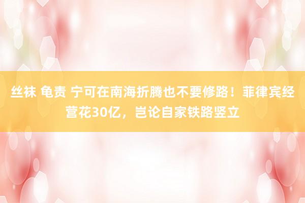 丝袜 龟责 宁可在南海折腾也不要修路！菲律宾经营花30亿，岂论自家铁路竖立