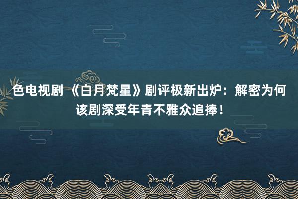 色电视剧 《白月梵星》剧评极新出炉：解密为何该剧深受年青不雅众追捧！
