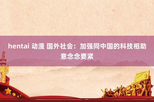hentai 动漫 国外社会：加强同中国的科技相助意念念要紧