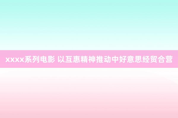 xxxx系列电影 以互惠精神推动中好意思经贸合营