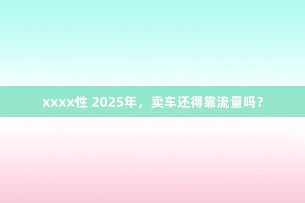 xxxx性 2025年，卖车还得靠流量吗？
