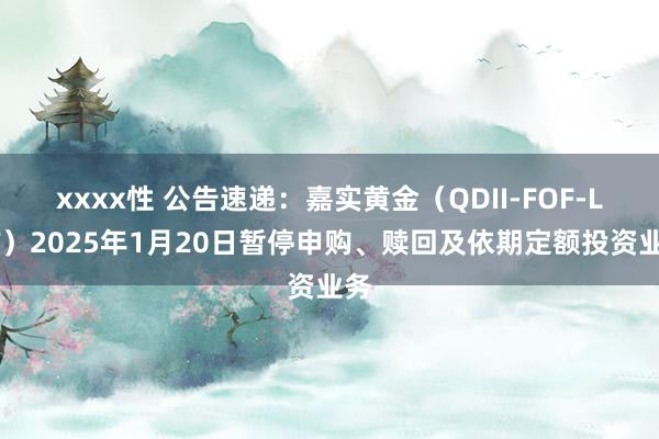 xxxx性 公告速递：嘉实黄金（QDII-FOF-LOF）2025年1月20日暂停申购、赎回及依期定额投资业务