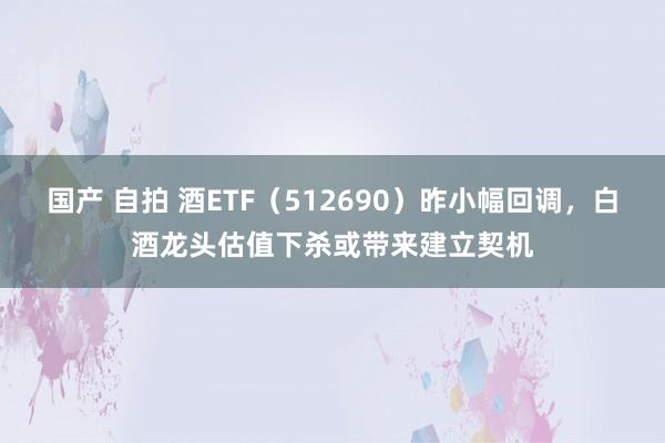 国产 自拍 酒ETF（512690）昨小幅回调，白酒龙头估值下杀或带来建立契机