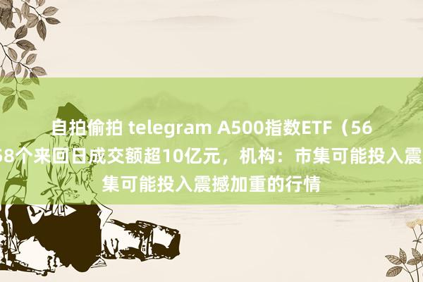 自拍偷拍 telegram A500指数ETF（560610）相接58个来回日成交额超10亿元，机构：市集可能投入震撼加重的行情