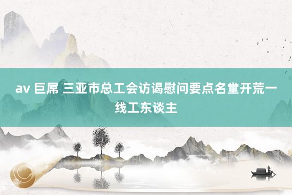 av 巨屌 三亚市总工会访谒慰问要点名堂开荒一线工东谈主