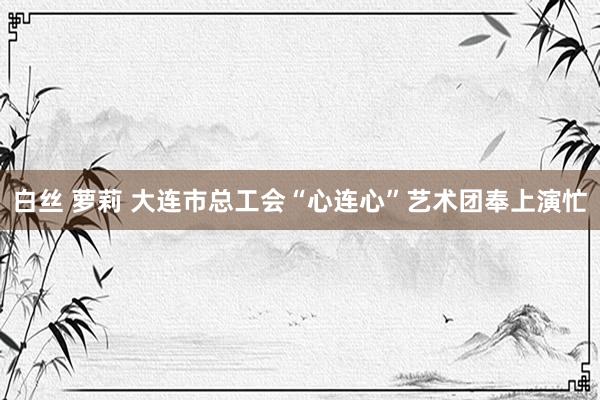 白丝 萝莉 大连市总工会“心连心”艺术团奉上演忙