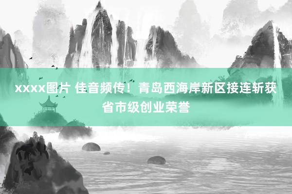 xxxx图片 佳音频传！青岛西海岸新区接连斩获省市级创业荣誉