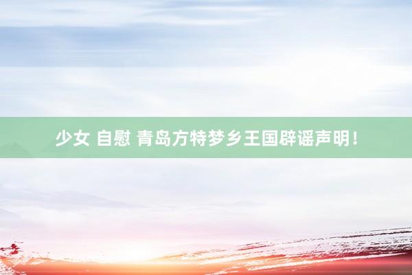 少女 自慰 青岛方特梦乡王国辟谣声明！