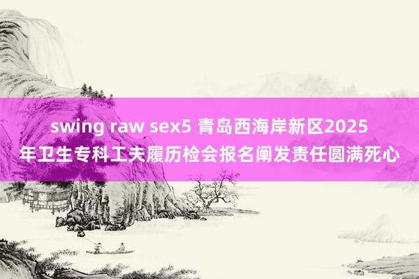 swing raw sex5 青岛西海岸新区2025年卫生专科工夫履历检会报名阐发责任圆满死心