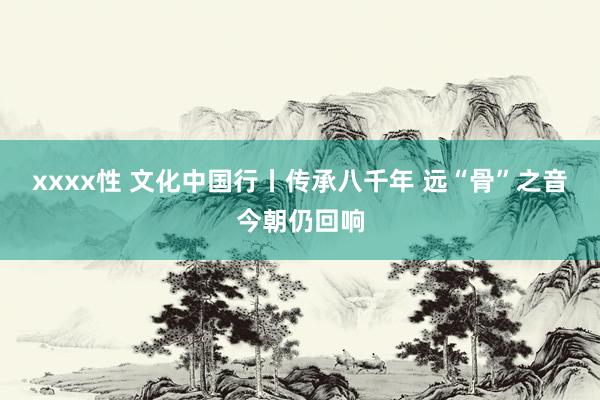 xxxx性 文化中国行丨传承八千年 远“骨”之音今朝仍回响