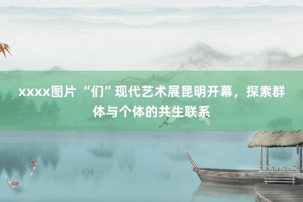 xxxx图片 “们”现代艺术展昆明开幕，探索群体与个体的共生联系