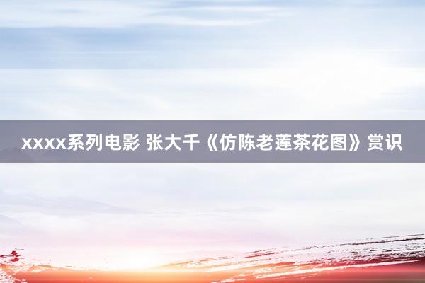 xxxx系列电影 张大千《仿陈老莲茶花图》赏识