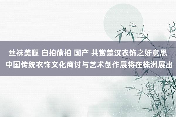 丝袜美腿 自拍偷拍 国产 共赏楚汉衣饰之好意思 中国传统衣饰文化商讨与艺术创作展将在株洲展出