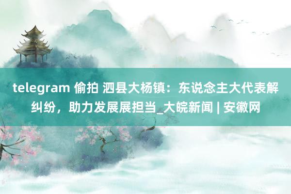telegram 偷拍 泗县大杨镇：东说念主大代表解纠纷，助力发展展担当_大皖新闻 | 安徽网