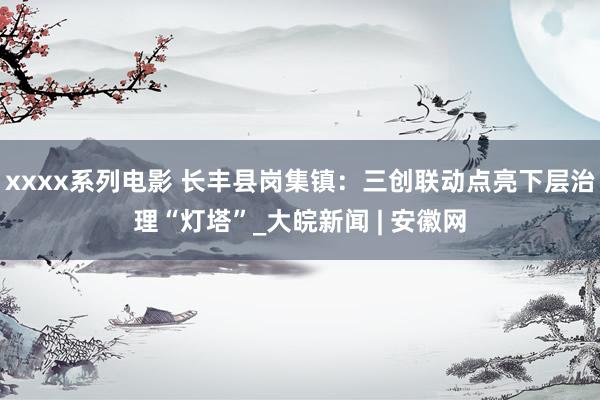 xxxx系列电影 长丰县岗集镇：三创联动点亮下层治理“灯塔”_大皖新闻 | 安徽网