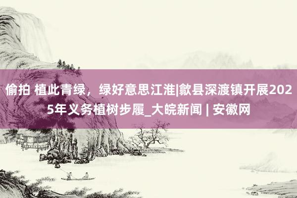 偷拍 植此青绿，绿好意思江淮|歙县深渡镇开展2025年义务植树步履_大皖新闻 | 安徽网