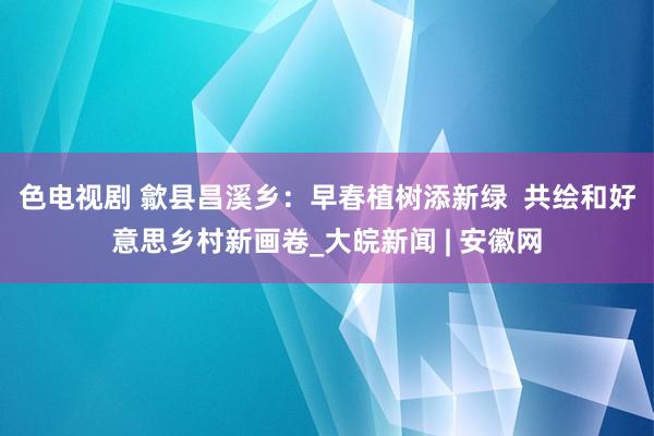 色电视剧 歙县昌溪乡：早春植树添新绿  共绘和好意思乡村新画卷_大皖新闻 | 安徽网