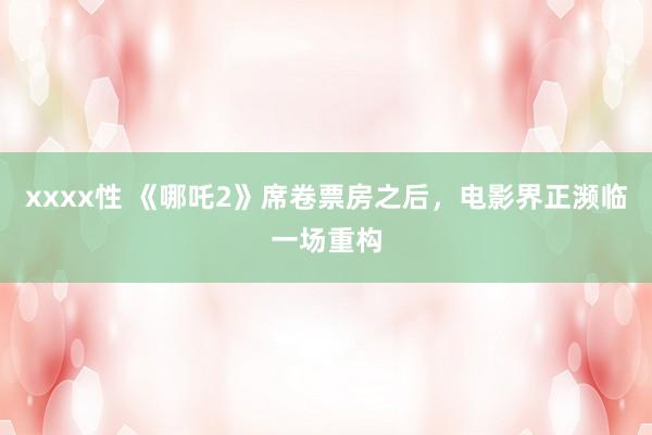xxxx性 《哪吒2》席卷票房之后，电影界正濒临一场重构