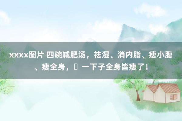 xxxx图片 四碗减肥汤，祛湿、消内脂、瘦小腹、瘦全身，​一下子全身皆瘦了！