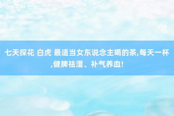 七天探花 白虎 最适当女东说念主喝的茶，每天一杯，健脾祛湿、补气养血!