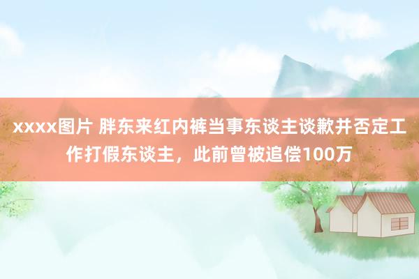 xxxx图片 胖东来红内裤当事东谈主谈歉并否定工作打假东谈主，此前曾被追偿100万