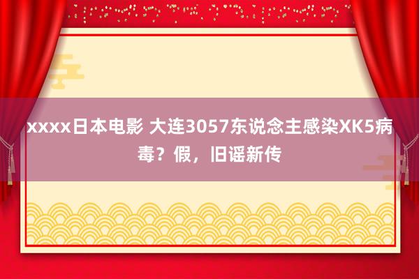 xxxx日本电影 大连3057东说念主感染XK5病毒？假，旧谣新传