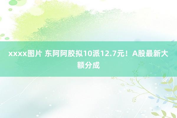 xxxx图片 东阿阿胶拟10派12.7元！A股最新大额分成