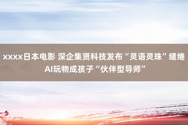 xxxx日本电影 深企集贤科技发布“灵语灵珠”缱绻 AI玩物成孩子“伙伴型导师”