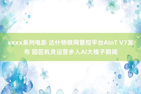 xxxx系列电影 达什物联网管控平台AIoT V7发布 园区机灵运营步入AI大模子期间