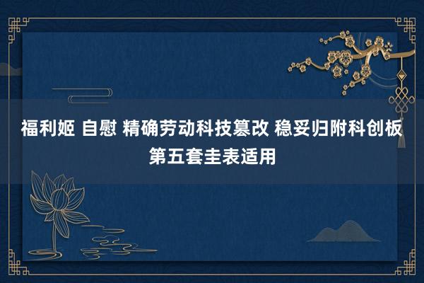 福利姬 自慰 精确劳动科技篡改 稳妥归附科创板第五套圭表适用
