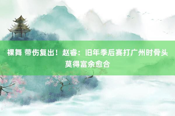 裸舞 带伤复出！赵睿：旧年季后赛打广州时骨头莫得富余愈合