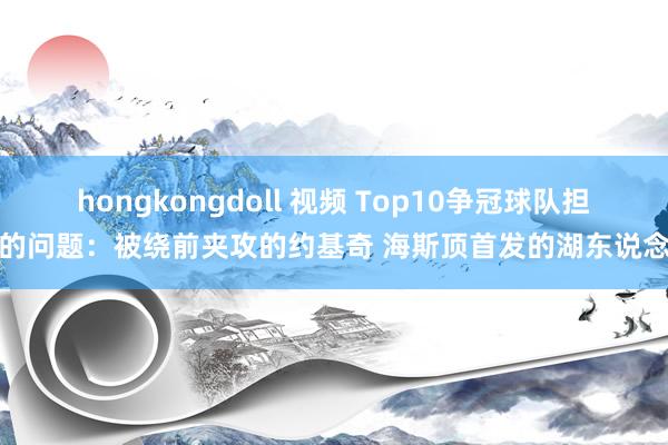 hongkongdoll 视频 Top10争冠球队担忧的问题：被绕前夹攻的约基奇 海斯顶首发的湖东说念主